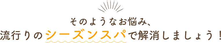 そのようなお悩み、流行りのシーズンスパで解決しましょう！